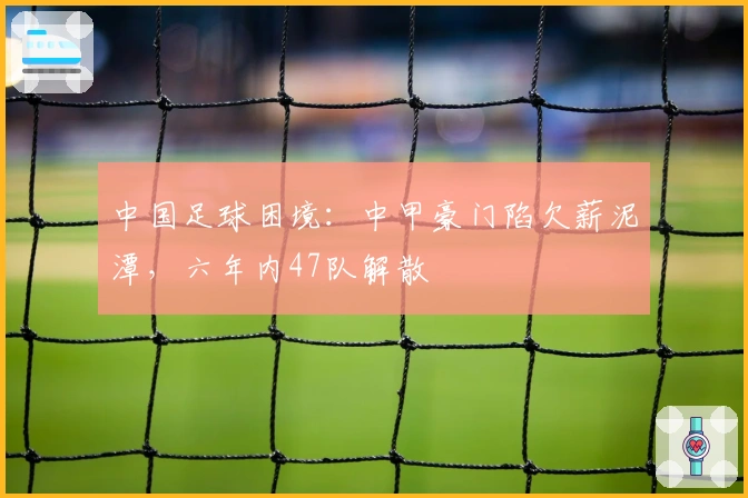 中国足球困境：中甲豪门陷欠薪泥潭，六年内47队解散