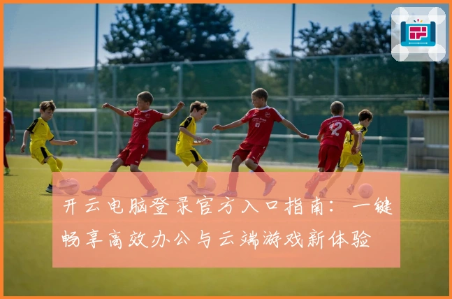 开云电脑登录官方入口指南：一键畅享高效办公与云端游戏新体验