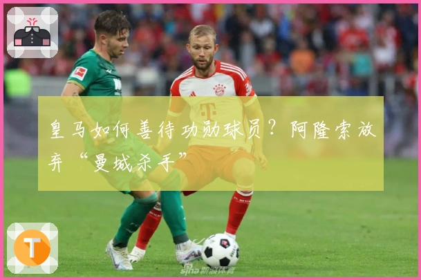 皇马如何善待功勋球员？阿隆索放弃“曼城杀手”