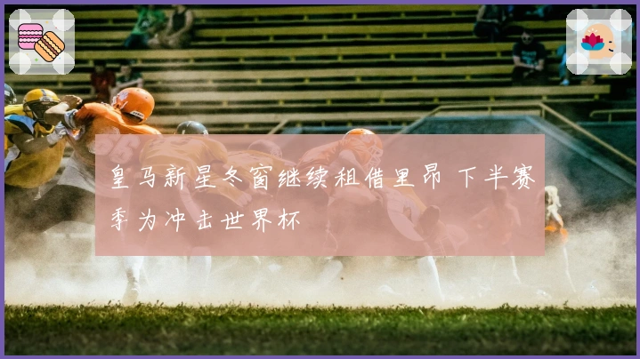 皇马新星冬窗继续租借里昂 下半赛季为冲击世界杯