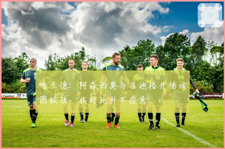 哈兰德：阿森西奥与吕迪格开场试图较劲，我对此并不在意