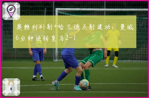 奥赖利补射+哈兰德点射建功，曼城6分钟逆转皇马2-1