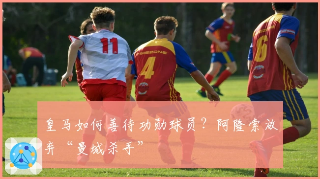 皇马如何善待功勋球员？阿隆索放弃“曼城杀手”