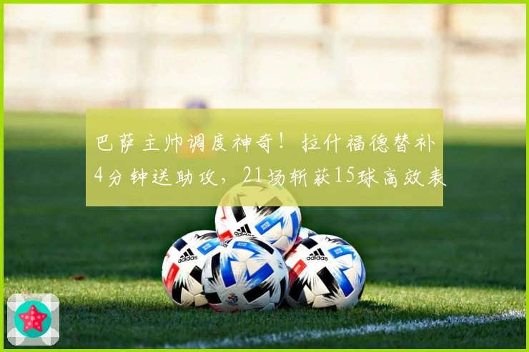 巴萨主帅调度神奇！拉什福德替补4分钟送助攻，21场斩获15球高效表现