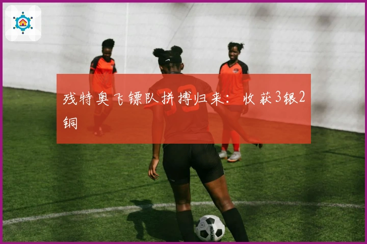残特奥飞镖队拼搏归来：收获3银2铜