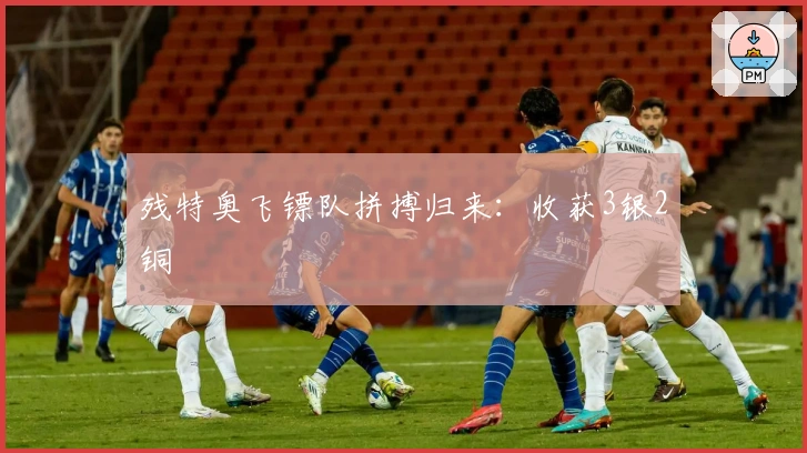 残特奥飞镖队拼搏归来：收获3银2铜